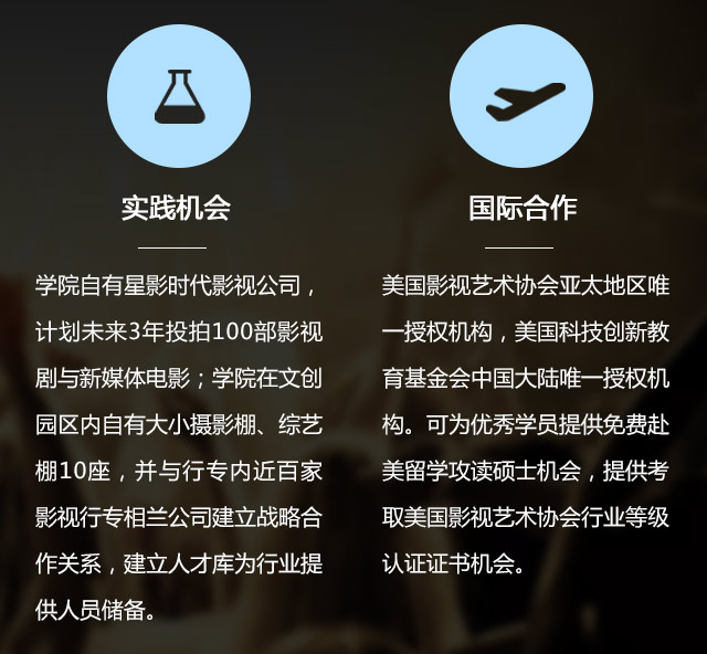 實(shí)踐機(jī)會:學(xué)院自有星影時代影視公司，計(jì)劃未來3年投拍100部影視劇與新媒體電影;學(xué)院在文創(chuàng)園區(qū)內(nèi)自有大小攝影棚、綜藝棚10座，并與行專內(nèi)近百家影視行專相蘭公司建立戰(zhàn)略合作關(guān)系，建立人才庫為行業(yè)提供人員儲備。國際合作:美國影視藝術(shù)協(xié)會亞太地區(qū)唯一授權(quán)機(jī)構(gòu)，美國科技創(chuàng)新教育基金會中國大陸唯一授權(quán)機(jī)構(gòu)?？蔀閮?yōu)秀學(xué)員提供免費(fèi)赴美留學(xué)攻讀碩士機(jī)會，提供考取美國影視藝術(shù)協(xié)會行業(yè)等級認(rèn)證證書機(jī)會。