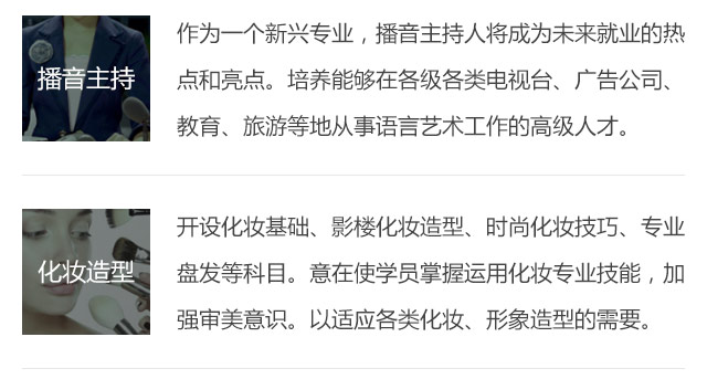 作為一個新興專業(yè)，播音主持人將成為未來就業(yè)的熱點(diǎn)和亮點(diǎn)。培養(yǎng)能夠在各級各類電視臺、廣告公司、教育、旅游等地從事語言藝術(shù)工作的高級人才。開設(shè)化妝基礎(chǔ)、影樓化妝造型、時尚化妝技巧、專業(yè)盤發(fā)等科目。意在使學(xué)員掌握運(yùn)用化妝專業(yè)技能，加強(qiáng)審美意識。以適應(yīng)各類化妝、形象造型的需要。