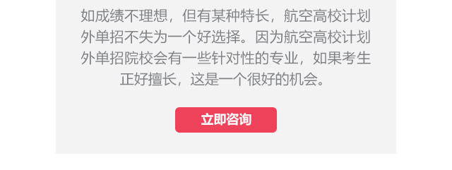 如成績不理想，但有某種特長，航空高校計(jì)劃外單招不失為一個好選擇。因?yàn)楹娇崭咝Ｓ?jì)劃外單招院校會有一些針對性的專業(yè)，如果考生正好擅長,這是一個很好的機(jī)會。